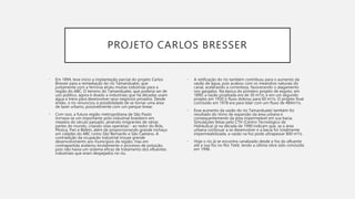PROJETO CARLOS BRESSER
• Em 1894, teve início a implantação parcial do projeto Carlos
Bresser para a remediação do rio Tamanduateí, que
juntamente com a ferrovia atraiu muitas indústrias para a
região do ABC. O terreno do Tamanduateí, que poderia ser de
uso público, agora é doado a industriais que há décadas usam
água e trens para desenvolver seus negócios privados. Desde
então, o rio renunciou à possibilidade de se tornar uma área
de lazer urbano, possivelmente com um parque linear.
• Com isso, a futura região metropolitana de São Paulo
tornava-se um importante polo industrial brasileiro em
meados do século passado, atraindo imigrantes de várias
partes do mundo, criando vilas operárias - ao redor do Brás,
Moóca, Pari e Belém, além de proporcionando grande inchaço
em cidades do ABC como São Bernardo e São Caetano. A
contradição da ocupação industrial trouxe grande
desenvolvimento aos municípios da região, mas em
contrapartida acelerou brutalmente o processo de poluição,
pois não havia um sistema eficaz de tratamento dos efluentes
industriais que eram despejados no rio.
• A retificação do rio também contribuiu para o aumento da
vazão de água, pois acabou com os meandros naturais do
canal, acelerando a correnteza, favorecendo o alagamento
nos gargalos. Na época do primeiro projeto de esgoto, em
1890, a vazão projetada era de 30 m³/s; e em um segundo
projeto em 1930 o fluxo dobrou para 60 m³/s. O projeto final
concluído em 1978 era para lidar com um fluxo de 484m³/s.
• Esse aumento da vazão do rio Tamanduateí também foi
resultado do ritmo de expansão da área urbana e
consequentemente da área impermeável em sua bacia.
Simulações feitas pelo CTH (Centro Tecnológico de
Hidráulica) já na década de 1990 indicam que, se a área
urbana continuar a se desenvolver e a bacia for totalmente
impermeabilizada, a vazão na foz pode ultrapassar 800 m³/s.
• Hoje o rio já se encontra canalizado desde a foz do afluente
até a sua foz no Rio Tietê, tendo a última obra sido concluída
em 1998.
 