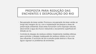 PROPOSTA PARA REDUÇÃO DAS
ENCHENTES E DESPOLUIÇÃO DO RIO
• Recuperação de áreas verdes: Promova a recuperação de áreas verdes ao
longo das margens do rio, com a implantação de parques e áreas de
preservação ambiental. Essas áreas funcionam como esponjas naturais,
absorvendo a água da chuva e reduzindo o escoamento superficial em
direção ao rio.
• Controle do despejo de resíduos sólidos: Implemente medidas efetivas
para controlar o despejo inadequado de resíduos sólidos no rio e em
seus afluentes. O acúmulo de lixo e entulho pode obstruir o fluxo da
água e agravar os problemas de enchentes.
 