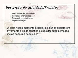 Descrição da atividade/Projeto:
• Manusear o Kit de robótica
• Primeiras impressões
• Descobrir possibilidades
• experimentação
A ideia nesse momento é deixar os alunos explorarem
livremente o kit de robótica e executar suas primeiras
ideias de forma bem lúdica
 