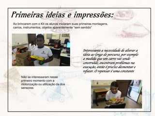 Primeiras ideias e impressões:
Ao brincarem com o Kit os alunos iniciaram suas primeiras montagens,
carros, instrumentos, objetos aparentemente “sem sentido”
Não se interessaram nesse
primeiro momento com a
motorização ou utilização da dos
sensores
Interessante a necessidade de alterar a
ideia ao longo do percurso, por exemplo
a medida que um carro vai sendo
construído, encontram problemas na
execução, então é preciso desmontar e
refazer. O repensar é uma constante
 