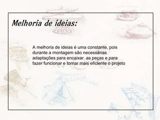 Melhoria de ideias:
A melhoria de ideias é uma constante, pois
durante a montagem são necessárias
adaptações para encaixar as peças e para
fazer funcionar e tornar mais eficiente o projeto
 