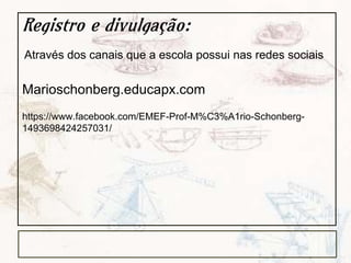 Registro e divulgação:
Marioschonberg.educapx.com
https://www.facebook.com/EMEF-Prof-M%C3%A1rio-Schonberg-
1493698424257031/
Através dos canais que a escola possui nas redes sociais
 