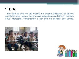 1º DIA:
- Em sala de aula ou até mesmo na própria biblioteca, os alunos
escolhem seus temas, trazem suas sugestões/novidades e revelam
seus interesses, comentando o por que da escolha dos temas.
 