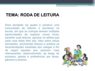 TEMA: RODA DE LEITURA

Essa atividade vai ajudar a construir uma
comunidade de leitores e escritores na
escola, em que as crianças tenham múltiplas
oportunidades de explorar novos livros,
escolher suas leituras, apreciar os efeitos que
cada uma delas lhes traz, falar sobre essas
sensações, recomendar leituras e analisar as
recomendações recebidas dos colegas a fim
de seguir aquelas que parecem mais
interessantes, desenvolvendo, ao longo do
processo, gostos e preferências por obras,
gêneros e autores.
 
