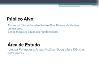 Público Alvo:
Alunos da Educação Infantil entre 06 a 10 anos de idade e
professores.
Séries Iniciais e Educação Fundamental I.



Área de Estudo
Língua Portuguesa, Artes, História, Geografia e Ciências,
entre outras.
 