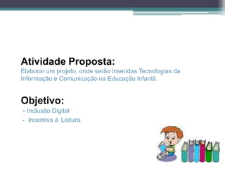 Atividade Proposta:
Elaborar um projeto, onde serão inseridas Tecnologias da
Informação e Comunicação na Educação Infantil.


Objetivo:
- Inclusão Digital
- Incentivo à Leitura.
 