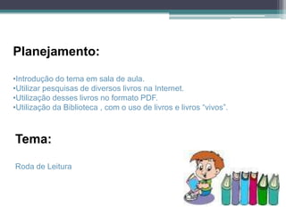 Planejamento:

•Introdução do tema em sala de aula.
•Utilizar pesquisas de diversos livros na Internet.
•Utilização desses livros no formato PDF.
•Utilização da Biblioteca , com o uso de livros e livros “vivos”.



Tema:

Roda de Leitura
 