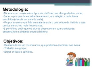 Metodologia:
•Abordar com os alunos os tipos de histórias que eles gostariam de ler;
•Saber o por que da escolha de cada um, em relação a cada tema
escolhido (discutir em sala de aula);
• Propor ao aluno que fale em sala de aula o que achou da história e que
pontos ele achou mais importantes;
•E por último pedir que os alunos desenvolvam sua criatividade,
desenhando e pintando sobre a história.


Objetivos:
•Descoberta de um mundo novo, que podemos encontrar nos livros;
•Trabalho em grupo;
•Expor críticas e opiniões.
 