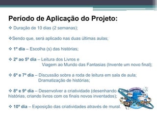 Período de Aplicação do Projeto:
 Duração de 10 dias (2 semanas);

Sendo que, será aplicado nas duas últimas aulas;

 1º dia – Escolha (s) das histórias;

 2º ao 5º dia – Leitura dos Livros e
                 Viagem ao Mundo das Fantasias (Invente um novo final);

 6º e 7º dia – Discussão sobre a roda de leitura em sala de aula;
                Dramatização de histórias;

 8º e 9º dia – Desenvolver a criatividade (desenhando e pintando as
histórias, criando livros com os finais novos inventados);

 10º dia – Exposição das criatividades através de mural.
 