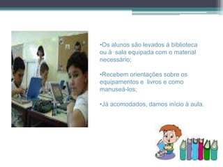 •Os alunos são levados á biblioteca
ou á sala equipada com o material
necessário;

•Recebem orientações sobre os
equipamentos e livros e como
manuseá-los;

•Já acomodados, damos início à aula.
 