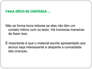 Para início de conversa ...

Não se forma bons leitores se eles não têm um
contato íntimo com os texto. Há inúmeras maneiras
de fazer isso.
É importante é que o material escrito apresentado aos
alunos seja interessante e desperte a curiosidade
das crianças.

 