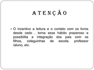 ATENÇÃO
 O incentivo a leitura e o contato com os livros

desde cedo , torna esse hábito prazeroso e
possibilita a integração dos pais com os
filhos, coleguinhas de escola, professor
/aluno, etc.

 