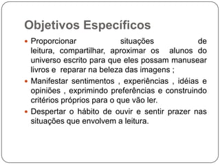 Objetivos Específicos
 Proporcionar

situações
de
leitura, compartilhar, aproximar os alunos do
universo escrito para que eles possam manusear
livros e reparar na beleza das imagens ;
 Manifestar sentimentos , experiências , idéias e
opiniões , exprimindo preferências e construindo
critérios próprios para o que vão ler.
 Despertar o hábito de ouvir e sentir prazer nas
situações que envolvem a leitura.

 