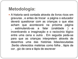 Metodologia:
 A historia será contada através de livros ricos em

gravuras , e antes de trocar a página o educador
deverá questionar com as crianças o que elas
acham que acontecerá na próxima página
, estimulando-as a falar (oralidade ) e
incentivando a imaginação e o raciocínio lógico
entre uma cena e outra . Em seguida pede-se
para que as crianças interpretem através de
desenhos uma das histórias lidas/escutadas
.Serão oferecidos matérias como folha , lápis de
cor , giz de cera e lápis de escrever

 