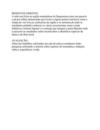 DESENVOLVIMENTO:
A aula será feita na região montanhosa de Saquarema,como um passeio
a pé por trilhas demarcadas que levam a alguns pontos turísticos como a
rampa de voo livre,as cachoeiras da região e os mirantes,de onde os
estudantes poderão conhecer os vários ecossistemas como a mata
atlântica,o sistema lagunar e a restinga que margeia a praia.Durante todo
o percurso os estudantes serão incentivados a identificar espécies da
fauna e da flora local.

AVALIAÇÃO:
Além dos trabalhos solicitados em sala de aula,os estudantes farão
pesquisas utilizando a internet sobre esportes de montanha,e redações
sobre a experiência vivida.
 