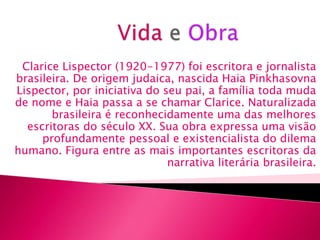 Clarice Lispector (1920-1977) foi escritora e jornalista
brasileira. De origem judaica, nascida Haia Pinkhasovna
Lispector, por iniciativa do seu pai, a família toda muda
de nome e Haia passa a se chamar Clarice. Naturalizada
       brasileira é reconhecidamente uma das melhores
  escritoras do século XX. Sua obra expressa uma visão
     profundamente pessoal e existencialista do dilema
humano. Figura entre as mais importantes escritoras da
                              narrativa literária brasileira.
 