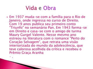    Em 1937 muda-se com a família para o Rio de
    Janeiro, onde ingressa no curso de Direito.
    Com 19 anos publica seu primeiro conto
    "Triunfo" no semanário Pan. Em 1943 forma-se
    em Direito e casa-se com o amigo de turma
    Maury Gurgel Valente. Nesse mesmo ano
    estreou na literatura com o romance "Perto do
    Coração Selvagem", que retrata uma visão
    interiorizada do mundo da adolescência, que
    teve calorosa acolhida da crítica e recebeu o
    Prêmio Graça Aranha
    ◦.
 