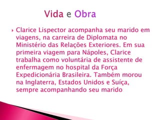    Clarice Lispector acompanha seu marido em
    viagens, na carreira de Diplomata no
    Ministério das Relações Exteriores. Em sua
    primeira viagem para Nápoles, Clarice
    trabalha como voluntária de assistente de
    enfermagem no hospital da Força
    Expedicionária Brasileira. Também morou
    na Inglaterra, Estados Unidos e Suíça,
    sempre acompanhando seu marido
 