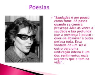    “Saudades é um pouco
    como fome .Só passa
    quando se come a
    presença .Mas as vezes a
    saudade é tão profunda
    que a presença é pouco :
    quer-se absorver a outra
    pessoa toda. Essa
    vontade de um ser o
    outro para uma
    unificação inteira é um
    dos sentimentos mais
    urgentes que e tem na
    vida” .
 