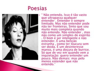    “ Não entendo. Isso é tão vasto
    que ultrapassa qualquer
    entender . Entender é sempre
    limitado. Mas não entender pode
    não ter fronteiras. Sinto que sou
    muito mais completa quando
    não entendo. Não entender , mas
    não como um simples de espírito
    . O bom é ser inteligente e não
    entender. É uma benção
    estranha , como ter loucura sem
    ser doida. É um desinteresse
    manso, é uma doçura de burrice.
    Só que de vez em quando vem a
    inquietação: quero entender um
    pouco. Não demais: mas pelo
    menos entender que não
    entendo.”
 