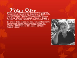 Vida e Obra
 Adélia Luzia Prado Freitas nasceu em Divinópolis,
  Minas Gerais, no dia 13 de dezembro de 1935, filha
  do ferroviário João do Prado Filho e de Ana
  Clotilde Corrêa. Leva uma vidinha pacata naquela
  cidade do interior: inicia seus estudos no Grupo
  Escolar Padre Matias Lobato e mora na rua Ceará.
  No ano de 1950 falece sua mãe. Tal acontecimento
  faz com que a autora escreva seus primeiros
  versos. Nessa época conclui o curso ginasial no
  Ginásio Nossa Senhora do Sagrado Coração,
  naquela cidade.
 