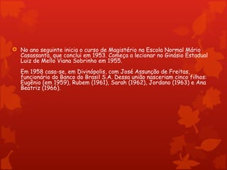  No ano seguinte inicia o curso de Magistério na Escola Normal Mário
  Casassanta, que conclui em 1953. Começa a lecionar no Ginásio Estadual
  Luiz de Mello Viana Sobrinho em 1955.
   Em 1958 casa-se, em Divinópolis, com José Assunção de Freitas,
   funcionário do Banco do Brasil S.A. Dessa união nasceriam cinco filhos:
   Eugênio (em 1959), Rubem (1961), Sarah (1962), Jordano (1963) e Ana
   Beatriz (1966).
 