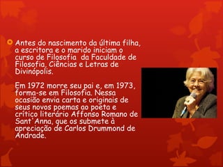  Antes do nascimento da última filha,
  a escritora e o marido iniciam o
  curso de Filosofia  da Faculdade de
  Filosofia, Ciências e Letras de
  Divinópolis.
  Em 1972 morre seu pai e, em 1973,
  forma-se em Filosofia. Nessa
  ocasião envia carta e originais de
  seus novos poemas ao poeta e
  crítico literário Affonso Romano de
  Sant'Anna, que os submete à
  apreciação de Carlos Drummond de
  Andrade.
 