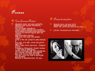 Poemas
                                      Poema de sete faces
 Com Licença Poética
 Quando nasci um anjo esbelto,         Quando nasci, um anjo torto
  desses que tocam trombeta,             desses que vivem na sombra
  anunciou:                              disse: Vai, Carlos! ser gauche na vida. (...) 
  vai carregar bandeira.
  Cargo muito pesado pra mulher,        (Carlos Drummond de Andrade)
  esta espécie ainda envergonhada.
  Aceito os subterfúgios que me
  cabem,
  sem precisar mentir.
  Não sou feia que não possa
  casar,
  acho o Rio de Janeiro uma beleza
  e
  ora sim, ora não, creio em parto
  sem dor.
  Mas o que sinto escrevo.  Cumpro
  a sina.
  Inauguro linhagens, fundo reinos
  — dor não é amargura.
  Minha tristeza não tem pedigree,
  já a minha vontade de alegria,
  sua raiz vai ao meu mil avô.
  Vai ser coxo na vida é maldição
  pra homem.
  Mulher é desdobrável. Eu sou.
 