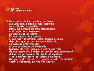 A Serenata

 Uma noite de lua pálida e gerânios
  ele virá com a boca e mão incríveis
  tocar flauta no jardim.
  Estou no começo do meu dessespero
  e só vejo dois caminhos:
  ou viro doida ou santa.
  Eu que rejeito e exprobo
  o que não for natural como sangue e veias
  descubro que estou chorando todo dia,
  os cabelos entristecidos,
  a pele assaltada de indecisão.
  Quando ele vier, porque é certo que vem,
  de que modo vou chegar ao balcão sem juventude?
  A lua, os gerânios e ele serão os mesmos
  - só a mulher entre as coisas envelhece.
  De que modo vou abrir a janela,se não for doida?
  Como a fecharei, se não for santa?
 