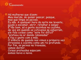 Casamento

 Há mulheres que dizem:
  Meu marido, se quiser pescar, pesque,
  mas que limpe os peixes.
  Eu não. A qualquer hora da noite me levanto,
  ajudo a escamar, abrir, retalhar e salgar.
  É tão bom, só a gente sozinhos na cozinha,
  de vez em quando os cotovelos se esbarram,
  ele fala coisas como “este foi difícil”
  “prateou no ar dando rabanadas”
  e faz o gesto com a mão.
  O silêncio de quando nos vimos a primeira vez
  atravessa a cozinha como um rio profundo.
  Por fim, os peixes na travessa,
  vamos dormir.
  Coisas prateadas espocam:
  somos noivo e noiva.
 