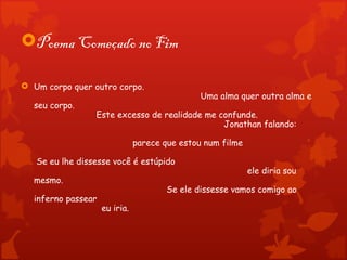 Poema Começado no Fim

 Um corpo quer outro corpo.
                                              Uma alma quer outra alma e
  seu corpo.
                 Este excesso de realidade me confunde.
                                               Jonathan falando:

                               parece que estou num filme

   Se eu lhe dissesse você é estúpido
                                                            ele diria sou
  mesmo.
                                      Se ele dissesse vamos comigo ao
  inferno passear
                    eu iria.
 
