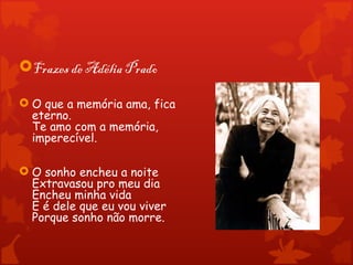 Frazes de Adélia Prado

 O que a memória ama, fica
  eterno.
  Te amo com a memória,
  imperecível.

 O sonho encheu a noite
  Extravasou pro meu dia
  Encheu minha vida
  E é dele que eu vou viver
  Porque sonho não morre.
 