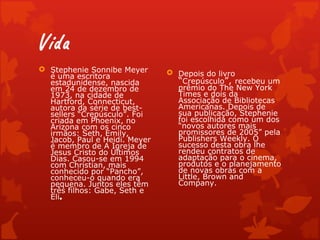 Vida
 Stephenie Sonnibe Meyer       Depois do livro
  é uma escritora
  estadunidense, nascida         “Crepúsculo”, recebeu um
  em 24 de dezembro de           prêmio do The New York
  1973, na cidade de             Times e dois da
  Hartford, Connecticut,         Associação de Bibliotecas
  autora da série de best-       Americanas. Depois de
  sellers “Crepúsculo”. Foi      sua publicação, Stephenie
  criada em Phoenix, no          foi escolhida como um dos
  Arizona com os cinco           “novos autores mais
  irmãos: Seth, Emily,           promissores de 2005” pela
  Jacob, Paul e Heidi. Meyer     Publishers Weekly. O
  é membro de A Igreja de        sucesso desta obra lhe
  Jesus Cristo do Últimos        rendeu contratos de
  Dias. Casou-se em 1994         adaptação para o cinema,
  com Christian, mais            produtos e o planejamento
  conhecido por “Pancho”,        de novas obras com a
  conheceu-o quando era          Little, Brown and
  pequena. Juntos eles têm       Company.
  três filhos: Gabe, Seth e
  Eli.
 