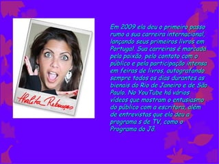 Em 2009 ela deu o primeiro passo
rumo a sua carreira internacional,
lançando seus primeiros livros em
Portugal. Sua carreiras é marcada
pela paixão, pelo contato com o
público e pela participação intensa
em feiras de livros, autografando
sempre todos os dias durantes as
bienais do Rio de Janeiro e de São
Paulo. No YouTube há vários
vídeos que mostram o entusiasmo
do público com a escritora, além
de entrevistas que ela deu a
programa s de TV, como o
Programa do Jô.
 
