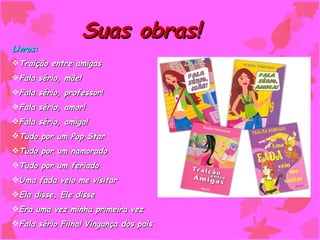 Suas obras!
Livros:
Traição entre amigas
Fala sério, mãe!
Fala sério, professor!
Fala sério, amor!
Fala sério, amiga!
Tudo por um Pop Star
Tudo por um namorado
Tudo por um feriado
Uma fada veio me visitar
Ela disse, Ele disse
Era uma vez minha primeira vez
Fala sério Filha! Vingança dos pais
 