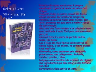 Primeiro dia numa escola nova é sempre
Sobre o livro:    complicado: a gente se sente um peixe fora
                  d'água.
“Ela disse, Ele   Enquanto todos os outros alunos são (ou ao
                  menos parecem ser) melhores amigos de
disse”            infância, os novatos ficam pelos cantos, sem
                  jeito, pensando em qual seria a melhor tática
                  de aproximação.
                  Mas será que fazer amigos e se adaptar a uma
                  nova realidade é mais fácil para uma menina ou
                  para um
                  menino? Este é o ponto de partida de Ela
                  Disse, Ele Disse.
                  Leo e Rosa são dois típicos adolescentes de
                  classe média, e vão contar, na primeira pessoa
                  e em capítulos
                  alternados, como passaram pela dureza do
                  primeiro ano num colégio novo. Amizade,
                  futebol, paixões, ciúme,
                  bullying e as armadilhas da internet são alguns
                  dos ingredientes que dão sabor a essa história
                  com dois
                  narradores e dois pontos de vista.
 