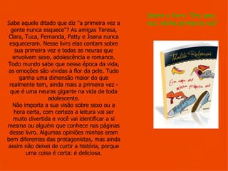 Sobre o livro: “Era uma
Sabe aquele ditado que diz "a primeira vez a      vez, minha primeira vez”
  gente nunca esquece"? As amigas Teresa, 
 Clara, Tuca, Fernanda, Patty e Joana nunca 
 esqueceram. Nesse livro elas contam sobre 
    sua primeira vez e todas as neuras que 
   envolvem sexo, adolescência e romance.
Todo mundo sabe que nessa época da vida, 
 as emoções são vividas à flor da pele. Tudo 
      ganha uma dimensão maior do que 
 realmente tem, ainda mais a primeira vez - 
 que é uma neuras gigante na vida de toda 
                 adolescente.
   Não importa a sua visão sobre sexo ou a 
   hora certa, com certeza a leitura vai ser 
   muito divertida e você vai identificar a si 
mesma ou alguém que conhece nas páginas 
 desse livro. Algumas opiniões minhas eram 
bem diferentes das protagonistas, mas ainda 
assim não deixei de curtir a história, porque 
        uma coisa é certa: é deliciosa.
 
