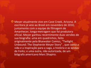  Meyer atualmente vive em Cave Creek, Arizona. A
  escritora já veio ao Brasil em novembro de 2010,
  juntamente com a equipe de filmagem de
  Amanhecer, longa-metragem que foi produtora
  oficial. Meyer ganhou recentimente duas versões de
  sua biografia: uma em quadrinhos, feito
  originalmente pela Bluewater Comics, “Twilight
  Unbound: The Stephenie Meyer Story” , que conta a
  vida e a inspiração para a saga, a história e as lendas
  de Forks; e uma outra, não autorizada, de um
  biógrafo americano Marc Shapiro.
 