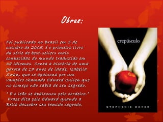 Obras:

Foi publicado no Brasil em 5 de
outubro de 2005, é o primeiro livro
da série de best-sellers mais
conhecidas do mundo traduzido em
38 idiomas. Conta a história de uma
garota de 17 anos de idade, Isabella
Swan, que se apaixona por um
vampiro chamado Edward Cullen que
no começo não sabia de seu segredo.
“ E o leão se apaixonou pelo cordeiro.”
 Frase dita pelo Edward quando a
Bella descobre seu temido segredo.
 