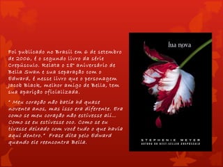 Foi publicado no Brasil em 6 de setembro
de 2006, é o segundo livro da série
Crepúsculo. Relata o 18° aniversário de
Bella Swan e sua separação com o
Edward, é nesse livro que o personagem
Jacob Black, melhor amigo de Bella, tem
sua aparição oficializada.
“  Meu coração não batia há quase
noventa anos, mas isso era diferente. Era
como se meu coração não estivesse ali…
Como se eu estivesse oco. Como se eu
tivesse deixado com você tudo o que havia
aqui dentro.” Frase dita pelo Edward
quando ele reencontra Bella.
 