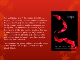 Foi publicado em 7 de agosto de 2007 no
Brasil, é o terceiro livro da série Crepúsculo.
É nesse livro que a personagem principal,
Bella Swan, conhece mais a natureza dos
vampiros. No decorrer da história o Jacob
Black, até então seu melhor amigo, diz que
a ama e acontece o primeiro beijo deles, é
com isso que ela percebe que é apaixonada
por Jacob e ama Edward, e no final aceita
casar-se com Edward.
“Das nuvens eu posso cuidar, mas não posso
lutar contra um eclipse.” Frase dita por
Jacob Black.
 