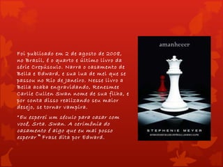 Foi publicado em 2 de agosto de 2008,
no Brasil, é o quarto e último livro da
série Crepúsculo. Narra o casamento de
Bella e Edward, e sua lua de mel que se
passou no Rio de Janeiro. Nesse livro a
Bella acaba engravidando, Renesmee
Carlie Cullen Swan nome de sua filha, e
por conta disso realizando seu maior
desejo, se tornar vampira.
“ Eu esperei um século para casar com
você, Srta. Swan. A cerimônia do
casamento é algo que eu mal posso
esperar “ Frase dita por Edward.
 