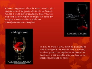 A Breve Segunda Vida de Bree Tanner, foi
lançado em 5 de junho de 2010, no Brasil.
Relata a vida da personagem Bree Tanner,
que teve sua primeira aparição na série em
Eclipse, o terceiro livro, após ser
transformada em vampira.




                              O Sol da Meia Noite, data de publicação
                              não divulgada, de acordo com a autora,
                              os doze primeiros capítulos vazaram na
                              internet, e ela decidiu dar um tempo no
                              desenvolvimento do livro.
 