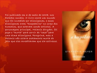 Foi publicado em 6 de maio de 2008, nos
Estados Unidos. O livro conta um mundo
que foi invadido por alienígenas, e esses
alienígenas eram “hospedeiros” no corpo dos
humanos, que estavam sendo extintos. A
personagem principal, Melanie Stryder, foi
pega e “morta” para servir de “casa” para
uma alma alienígena, Peregrina, mas a
Melanie não estava exatamente morta do
jeito que eles acreditavam que ela estivesse.
 