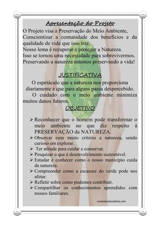 Apresentação do Projeto
O Projeto visa a Preservação do Meio Ambiente,
Conscientizar a comunidade dos benefícios e da
qualidade de vida que isso traz.
Nosso lema é recuperar e proteger a Natureza.
Isso se tornou uma necessidade para sobrevivermos.
Preservando a natureza estamos preservando a vida!

                JUSTIFICATIVA
    O espetáculo que a natureza nos proporciona
 diariamente e que para alguns passa despercebido.
    O cuidado com o meio ambiente minimiza
muitos danos futuros.
                   OBJETIVO

   Reconhecer que o homem pode transformar o
     meio ambiente no que diz respeito                    à
     PRESERVAÇÃO da NATUREZA.
   Observar com muito critério a natureza, sendo
    curioso em explorar.
   Ter atitude para cuidar e conservar.
   Pesquisar o que é desenvolvimento sustentável.
   Estudar e conhecer como o nosso município cuida
    da natureza.
   Compreender como a escassez do verde pode nos
    afetar.
   Refletir sobre como podemos contribuir.
   Compartilhar os conhecimentos aprendidos com
    nossos familiares.
                                conscienciacoletiva.com
 