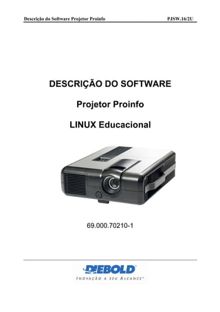 Descrição do Software Projetor Proinfo        PJSW.16/2U




           DESCRIÇÃO DO SOFTWARE

                        Projetor Proinfo

                     LINUX Educacional




                             69.000.70210-1
 