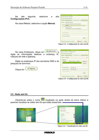 Descrição do Software Projetor Proinfo                                                  2-10



    Na    tela   seguinte,      selecione    a    aba
Configurações IPv4.

     Na caixa Método, selecione a opção Manual.




                                                     Figura 2-4 – Configuração de rede com fio



      Na caixa Endereços, clique em          e
digite as informações relativas a endereço IP,
máscara de rede e gateway.

    Digite os endereços IP dos servidores DNS e de
pesquisa de domínios.


     Clique em



                                                     Figura 2-5 – Configuração de rede com fio




2.2 - Rede sem fio

     Clicando-se sobre o ícone          localizado na parte direita da barra inferior é
possível visualizar as redes sem fio que estão acessíveis.




                                                    Figura 2-6 – Visualização de redes sem fio..
 