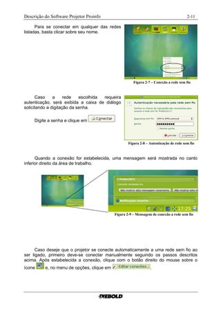 Descrição do Software Projetor Proinfo                                                    2-11

      Para se conectar em qualquer das redes
listadas, basta clicar sobre seu nome.




                                                       Figura 2-7 – Conexão a rede sem fio........



      Caso     a     rede   escolhida requeira
autenticação, será exibida a caixa de diálogo
solicitando a digitação da senha.

     Digite a senha e clique em




                                                    Figura 2-8 – Autenticação de rede sem fio....



      Quando a conexão for estabelecida, uma mensagem será mostrada no canto
inferior direito da área de trabalho.




                                            Figura 2-9 – Mensagem de conexão a rede sem fio.....




      Caso deseje que o projetor se conecte automaticamente a uma rede sem fio ao
ser ligado, primeiro deve-se conectar manualmente seguindo os passos descritos
acima. Após estabelecida a conexão, clique com o botão direito do mouse sobre o
ícone     e, no menu de opções, clique em                         .
 