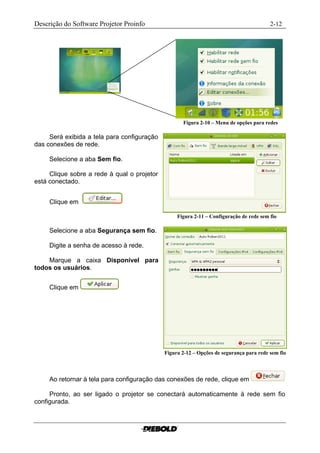 Descrição do Software Projetor Proinfo                                                     2-12




                                                    Figura 2-10 – Menu de opções para redes......

     Será exibida a tela para configuração
das conexões de rede.

     Selecione a aba Sem fio.

     Clique sobre a rede à qual o projetor
está conectado.


     Clique em

                                                  Figura 2-11 – Configuração de rede sem fio.......

     Selecione a aba Segurança sem fio.

     Digite a senha de acesso à rede.

    Marque a caixa Disponível para
todos os usuários.


     Clique em




                                             Figura 2-12 – Opções de segurança para rede sem fio



     Ao retornar à tela para configuração das conexões de rede, clique em

     Pronto, ao ser ligado o projetor se conectará automaticamente à rede sem fio
configurada.
 