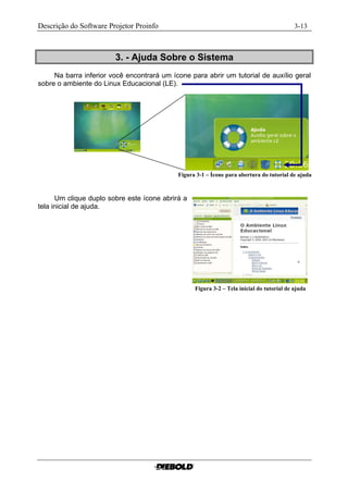 Descrição do Software Projetor Proinfo                                                      3-13



                        3. - Ajuda Sobre o Sistema
     Na barra inferior você encontrará um ícone para abrir um tutorial de auxílio geral
sobre o ambiente do Linux Educacional (LE).




                                            Figura 3-1 – Ícone para abertura do tutorial de ajuda



      Um clique duplo sobre este ícone abrirá a
tela inicial de ajuda.




                                                  Figura 3-2 – Tela inicial do tutorial de ajuda....
 